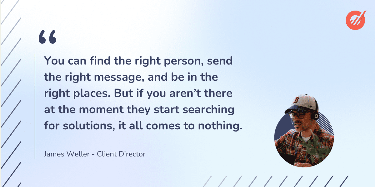 Quote from client director, James Weller: "You can find the right person, send the right message, and be in the right places. But if you aren't there at the moment they start searching for solutions, it all comes to nothing."